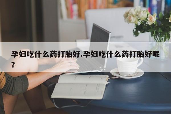 私人打胎药大月份胎停药孕妇吃什么药打胎好.孕妇吃什么药打胎好呢？