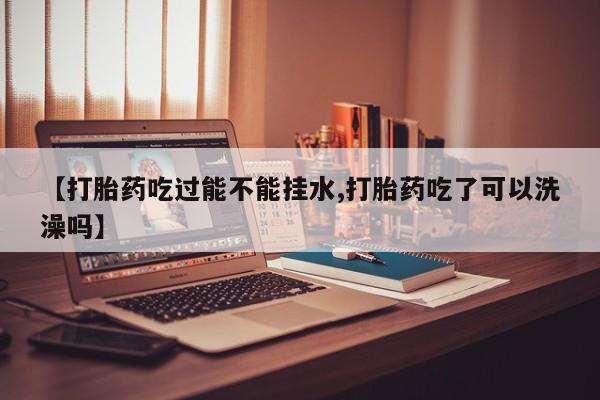 私人打胎药大月份胎停药【打胎药吃过能不能挂水,打胎药吃了可以洗澡吗】