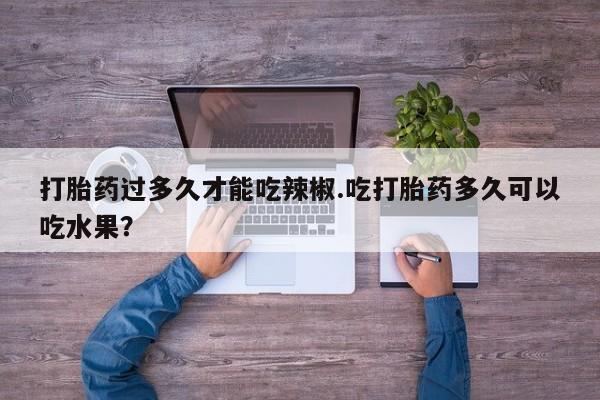 私人打胎药大月份胎停药打胎药过多久才能吃辣椒.吃打胎药多久可以吃水果？