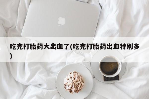 私人打胎药大月份胎停药吃完打胎药大出血了(吃完打胎药出血特别多)