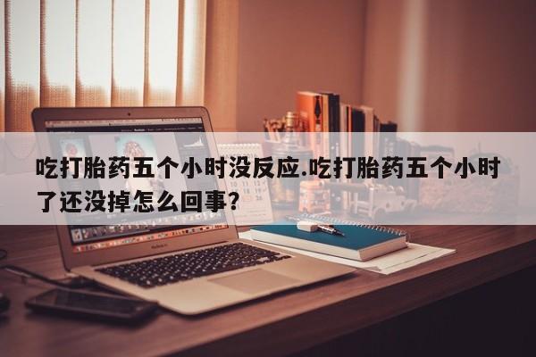 私人打胎药大月份胎停药吃打胎药五个小时没反应.吃打胎药五个小时了还没掉怎么回事？