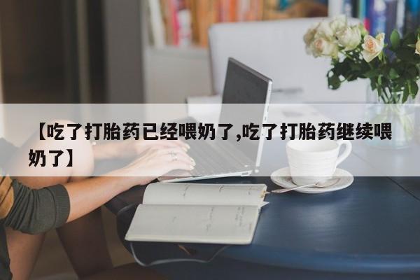 私人打胎药大月份胎停药【吃了打胎药已经喂奶了,吃了打胎药继续喂奶了】
