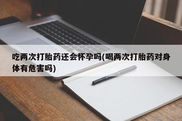 私人打胎药大月份胎停药吃两次打胎药还会怀孕吗(喝两次打胎药对身体有危害吗)