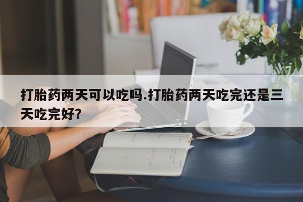 私人打胎药大月份胎停药打胎药两天可以吃吗.打胎药两天吃完还是三天吃完好？