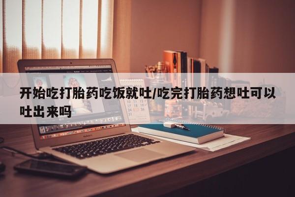 私人打胎药大月份胎停药开始吃打胎药吃饭就吐/吃完打胎药想吐可以吐出来吗