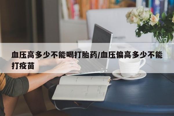 私人打胎药大月份胎停药血压高多少不能喝打胎药/血压偏高多少不能打疫苗
