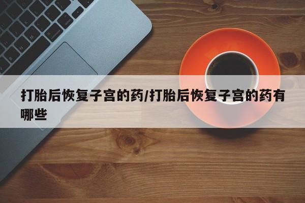 私人打胎药大月份胎停药打胎后恢复子宫的药/打胎后恢复子宫的药有哪些
