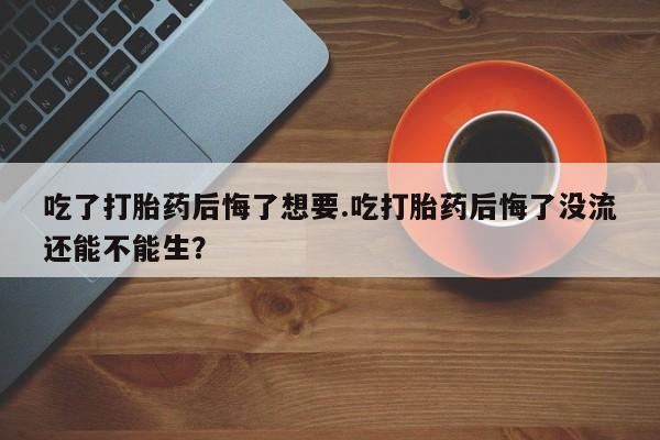 私人打胎药大月份胎停药吃了打胎药后悔了想要.吃打胎药后悔了没流还能不能生？