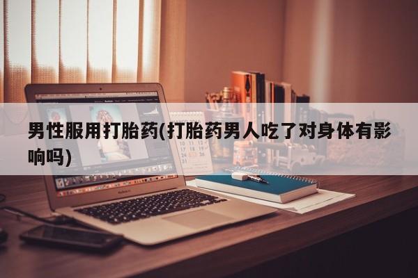 私人打胎药大月份胎停药男性服用打胎药(打胎药男人吃了对身体有影响吗)