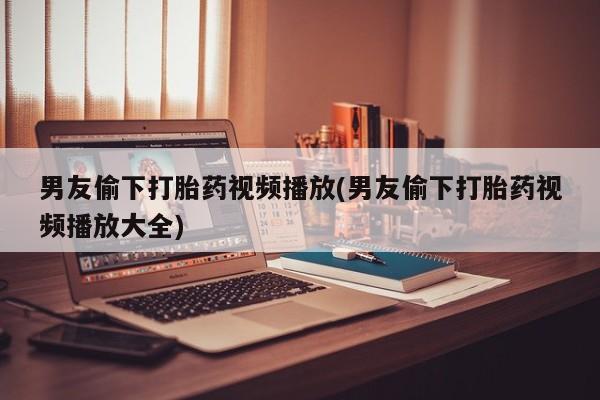 私人打胎药大月份胎停药男友偷下打胎药视频播放(男友偷下打胎药视频播放大全)