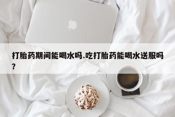 私人打胎药大月份胎停药打胎药期间能喝水吗.吃打胎药能喝水送服吗？