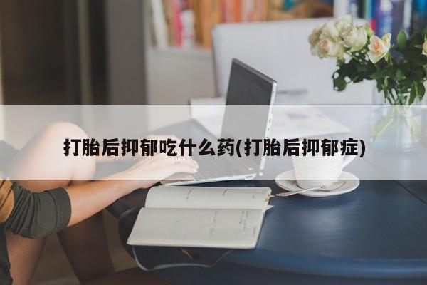 私人打胎药大月份胎停药打胎后抑郁吃什么药(打胎后抑郁症)