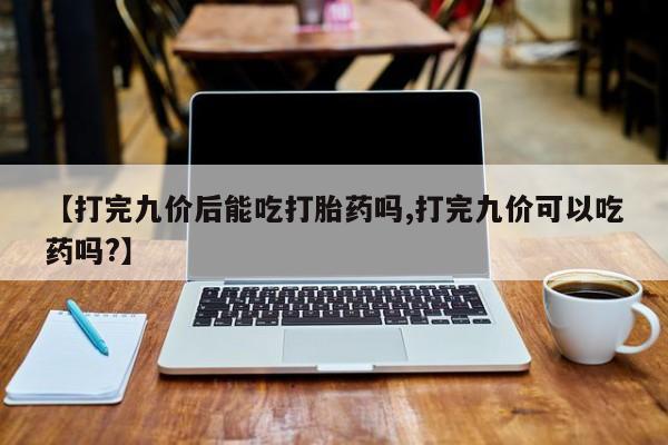 私人打胎药大月份胎停药【打完九价后能吃打胎药吗,打完九价可以吃药吗?】