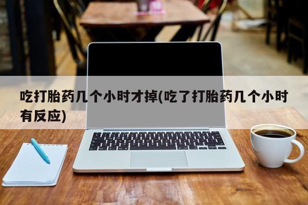 私人打胎药大月份胎停药吃打胎药几个小时才掉(吃了打胎药几个小时有反应)