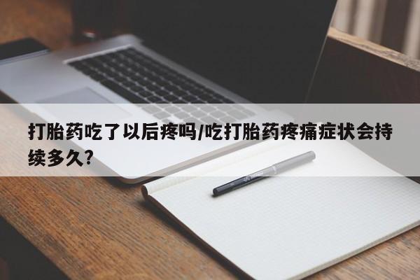 私人打胎药大月份胎停药打胎药吃了以后疼吗/吃打胎药疼痛症状会持续多久?