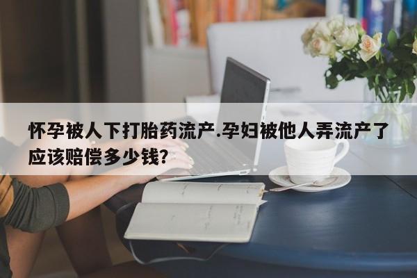 私人打胎药大月份胎停药怀孕被人下打胎药流产.孕妇被他人弄流产了应该赔偿多少钱？