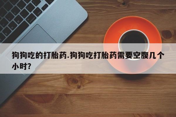 私人打胎药大月份胎停药狗狗吃的打胎药.狗狗吃打胎药需要空腹几个小时？