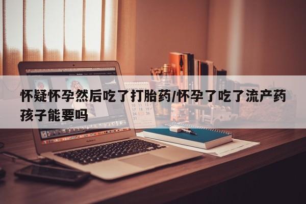 私人打胎药大月份胎停药怀疑怀孕然后吃了打胎药/怀孕了吃了流产药孩子能要吗