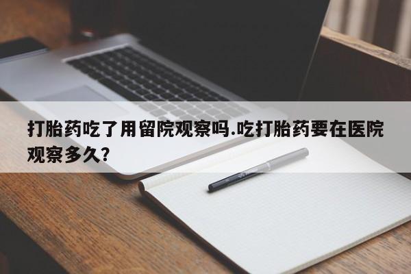 私人打胎药大月份胎停药打胎药吃了用留院观察吗.吃打胎药要在医院观察多久？