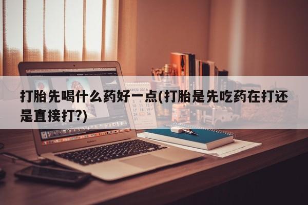 私人打胎药大月份胎停药打胎先喝什么药好一点(打胎是先吃药在打还是直接打?)