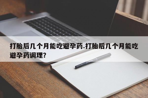 私人打胎药大月份胎停药打胎后几个月能吃避孕药.打胎后几个月能吃避孕药调理？