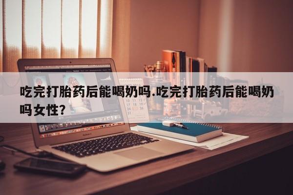 私人打胎药大月份胎停药吃完打胎药后能喝奶吗.吃完打胎药后能喝奶吗女性？