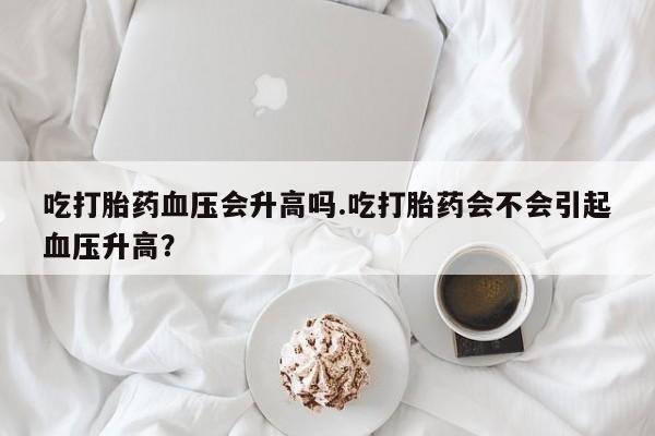 私人打胎药大月份胎停药吃打胎药血压会升高吗.吃打胎药会不会引起血压升高？