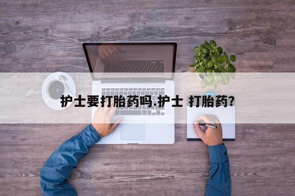 私人打胎药大月份胎停药护士要打胎药吗.护士 打胎药？