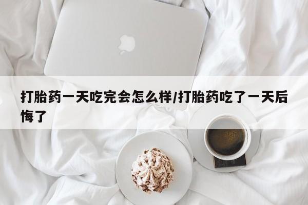 私人打胎药大月份胎停药打胎药一天吃完会怎么样/打胎药吃了一天后悔了