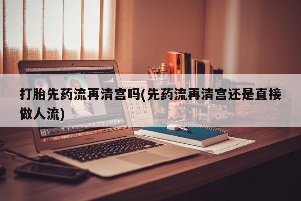 私人打胎药大月份胎停药打胎先药流再清宫吗(先药流再清宫还是直接做人流)