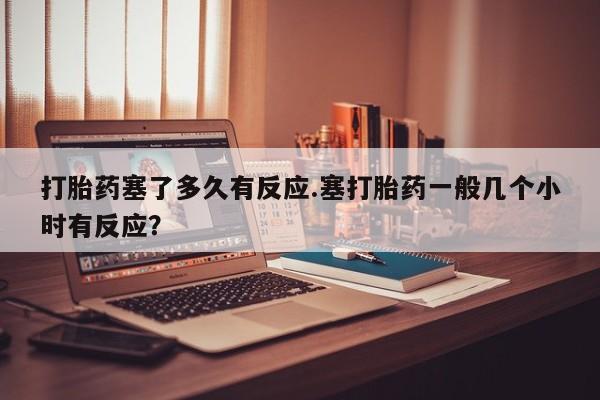 私人打胎药大月份胎停药打胎药塞了多久有反应.塞打胎药一般几个小时有反应？