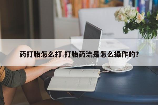 私人打胎药大月份胎停药药打胎怎么打.打胎药流是怎么操作的？