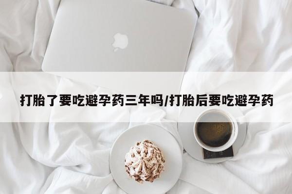 私人打胎药大月份胎停药打胎了要吃避孕药三年吗/打胎后要吃避孕药