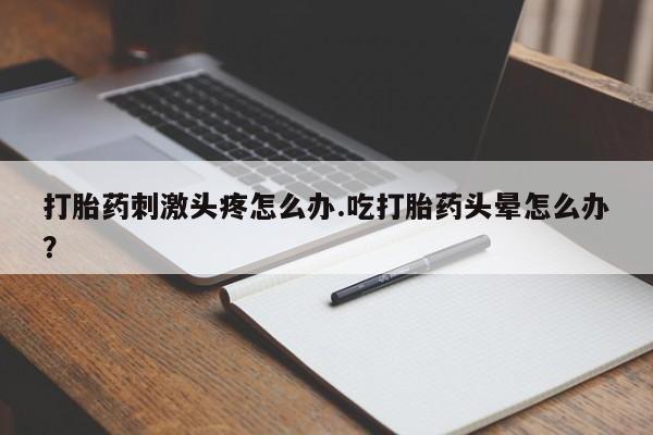 私人打胎药大月份胎停药打胎药刺激头疼怎么办.吃打胎药头晕怎么办？