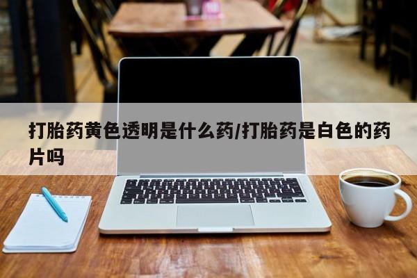 私人打胎药大月份胎停药打胎药黄色透明是什么药/打胎药是白色的药片吗