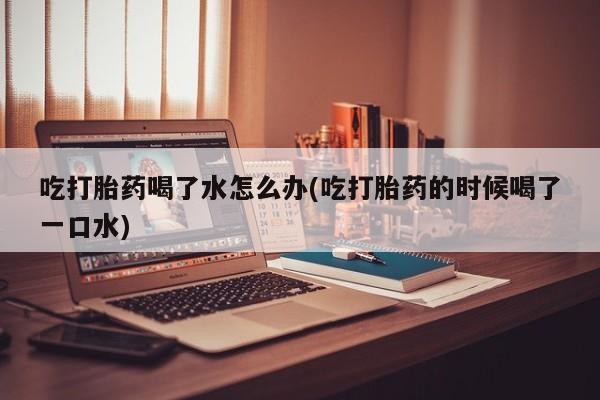 私人打胎药大月份胎停药吃打胎药喝了水怎么办(吃打胎药的时候喝了一口水)