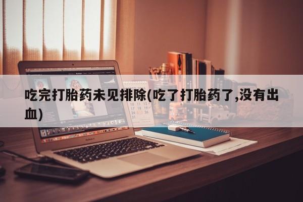 私人打胎药大月份胎停药吃完打胎药未见排除(吃了打胎药了,没有出血)