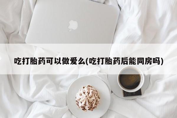 私人打胎药大月份胎停药吃打胎药可以做爱么(吃打胎药后能同房吗)