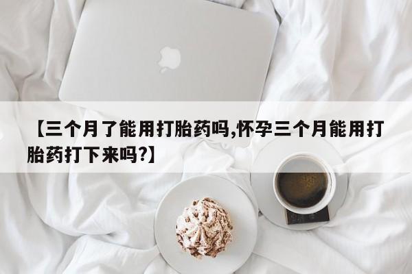 私人打胎药大月份胎停药【三个月了能用打胎药吗,怀孕三个月能用打胎药打下来吗?】