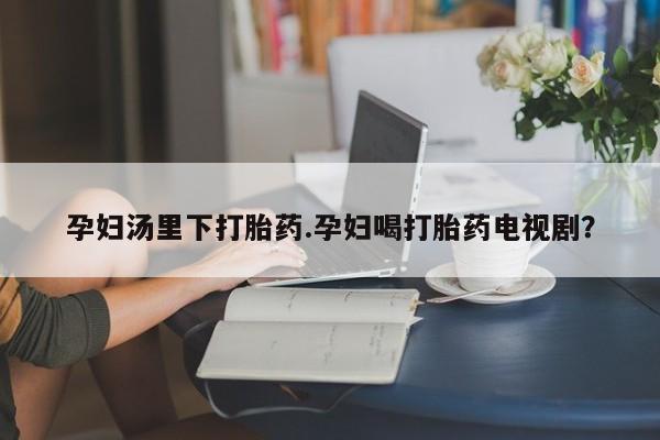私人打胎药大月份胎停药孕妇汤里下打胎药.孕妇喝打胎药电视剧？
