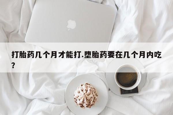 私人打胎药大月份胎停药打胎药几个月才能打.堕胎药要在几个月内吃？