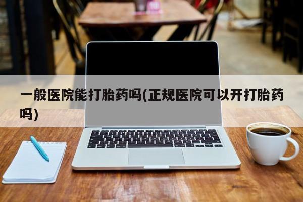 私人打胎药大月份胎停药一般医院能打胎药吗(正规医院可以开打胎药吗)
