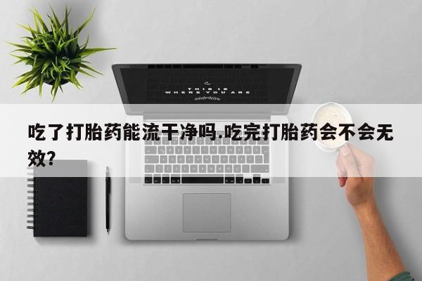 私人打胎药大月份胎停药吃了打胎药能流干净吗.吃完打胎药会不会无效？