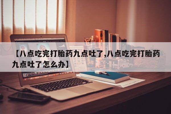 私人打胎药大月份胎停药【八点吃完打胎药九点吐了,八点吃完打胎药九点吐了怎么办】