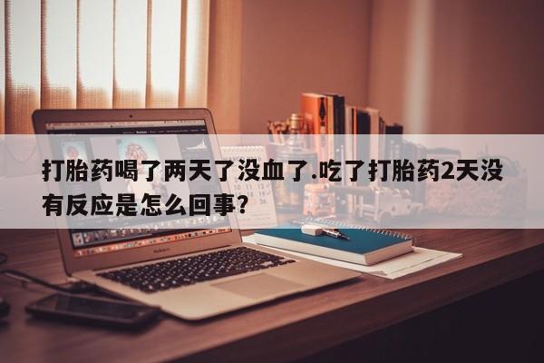 私人打胎药大月份胎停药打胎药喝了两天了没血了.吃了打胎药2天没有反应是怎么回事？