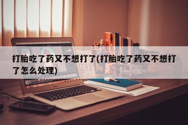 私人打胎药大月份胎停药打胎吃了药又不想打了(打胎吃了药又不想打了怎么处理)