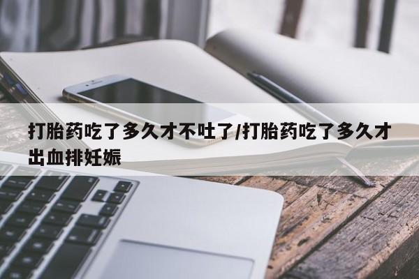 私人打胎药大月份胎停药打胎药吃了多久才不吐了/打胎药吃了多久才出血排妊娠