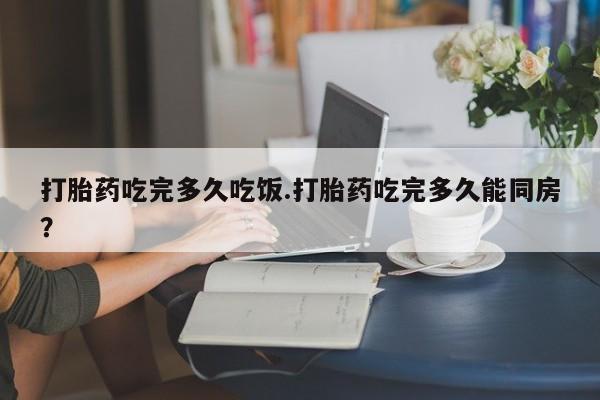 私人打胎药大月份胎停药打胎药吃完多久吃饭.打胎药吃完多久能同房？
