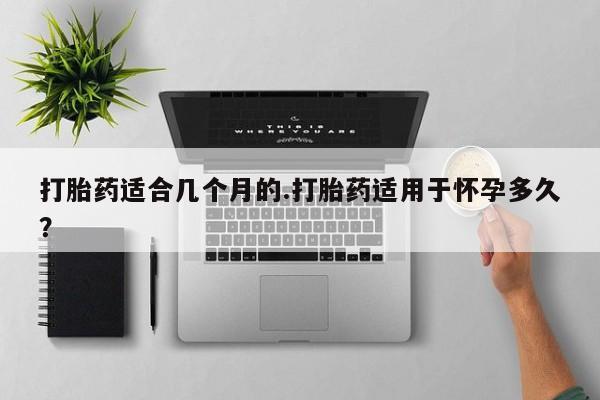 私人打胎药大月份胎停药打胎药适合几个月的.打胎药适用于怀孕多久？