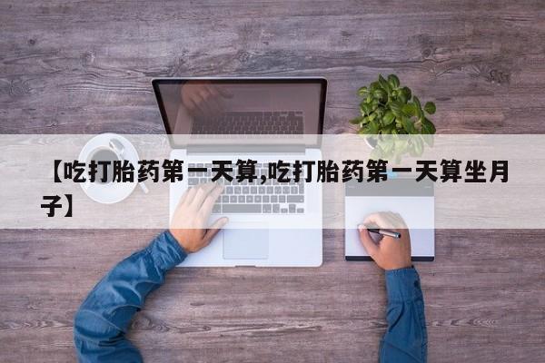 私人打胎药大月份胎停药【吃打胎药第一天算,吃打胎药第一天算坐月子】